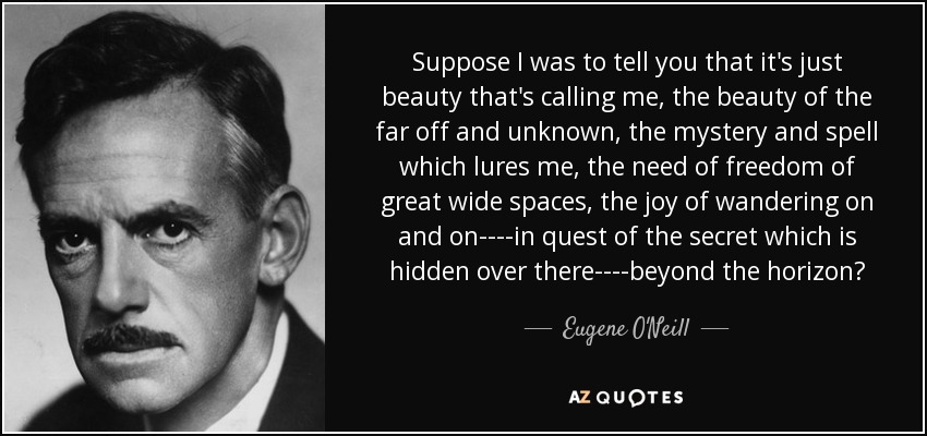 Suppose I was to tell you that it's just beauty that's calling me, the beauty of the far off and unknown, the mystery and spell which lures me, the need of freedom of great wide spaces, the joy of wandering on and on----in quest of the secret which is hidden over there----beyond the horizon? - Eugene O'Neill