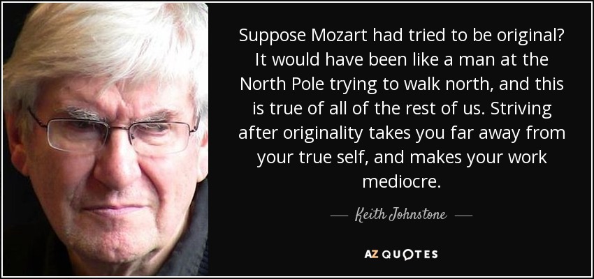 Suppose Mozart had tried to be original? It would have been like a man at the North Pole trying to walk north, and this is true of all of the rest of us. Striving after originality takes you far away from your true self, and makes your work mediocre. - Keith Johnstone