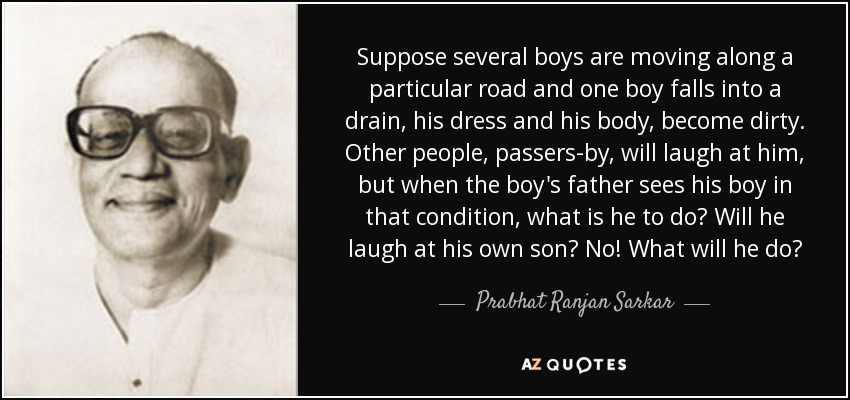 Suppose several boys are moving along a particular road and one boy falls into a drain, his dress and his body, become dirty. Other people, passers-by, will laugh at him, but when the boy's father sees his boy in that condition, what is he to do? Will he laugh at his own son? No! What will he do? - Prabhat Ranjan Sarkar