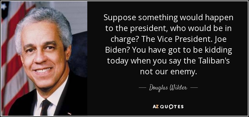 Suppose something would happen to the president, who would be in charge? The Vice President. Joe Biden? You have got to be kidding today when you say the Taliban's not our enemy. - Douglas Wilder