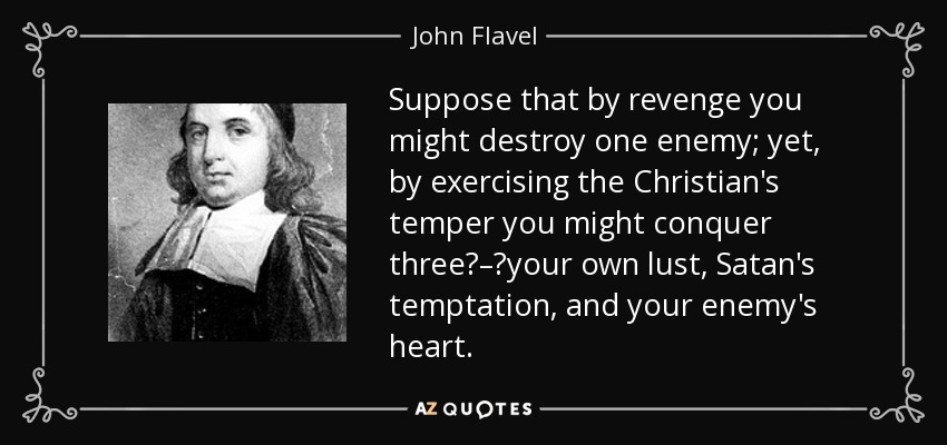 Suppose that by revenge you might destroy one enemy; yet, by exercising the Christian's temper you might conquer three‌–‌your own lust, Satan's temptation, and your enemy's heart. - John Flavel