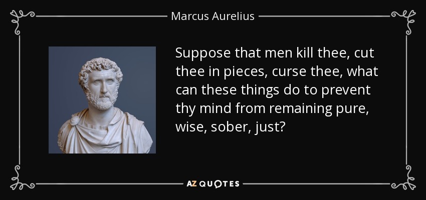 Suppose that men kill thee, cut thee in pieces, curse thee, what can these things do to prevent thy mind from remaining pure, wise, sober, just? - Marcus Aurelius