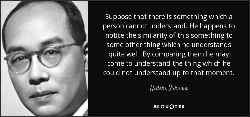 Suppose that there is something which a person cannot understand. He happens to notice the similarity of this something to some other thing which he understands quite well. By comparing them he may come to understand the thing which he could not understand up to that moment. - Hideki Yukawa
