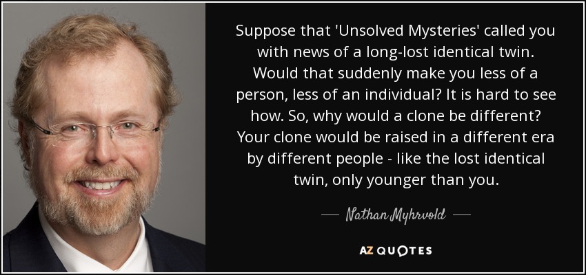 Suppose that 'Unsolved Mysteries' called you with news of a long-lost identical twin. Would that suddenly make you less of a person, less of an individual? It is hard to see how. So, why would a clone be different? Your clone would be raised in a different era by different people - like the lost identical twin, only younger than you. - Nathan Myhrvold