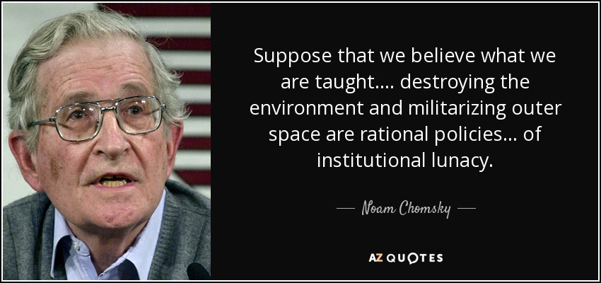 Suppose that we believe what we are taught. . . . destroying the environment and militarizing outer space are rational policies . . . of institutional lunacy. - Noam Chomsky