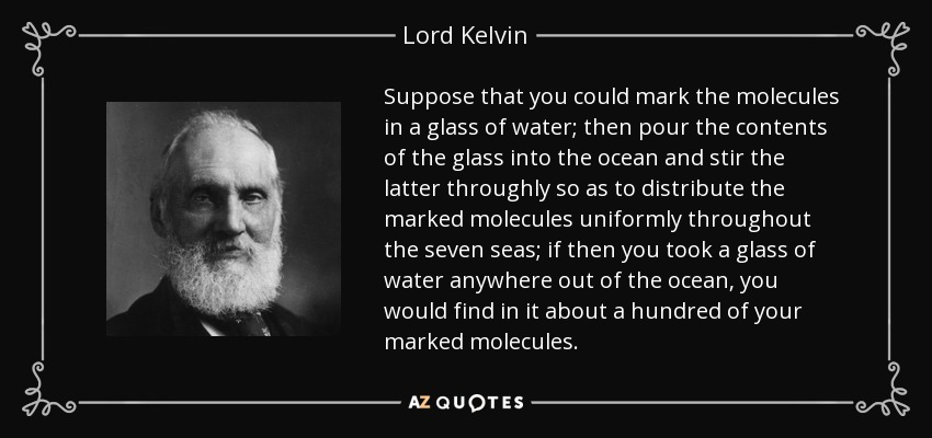 Suppose that you could mark the molecules in a glass of water; then pour the contents of the glass into the ocean and stir the latter throughly so as to distribute the marked molecules uniformly throughout the seven seas; if then you took a glass of water anywhere out of the ocean, you would find in it about a hundred of your marked molecules. - Lord Kelvin