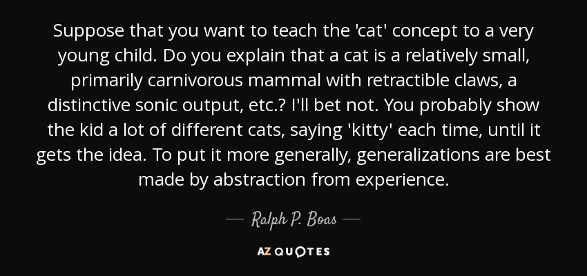 Suppose that you want to teach the 'cat' concept to a very young child. Do you explain that a cat is a relatively small, primarily carnivorous mammal with retractible claws, a distinctive sonic output, etc.? I'll bet not. You probably show the kid a lot of different cats, saying 'kitty' each time, until it gets the idea. To put it more generally, generalizations are best made by abstraction from experience. - Ralph P. Boas, Jr.