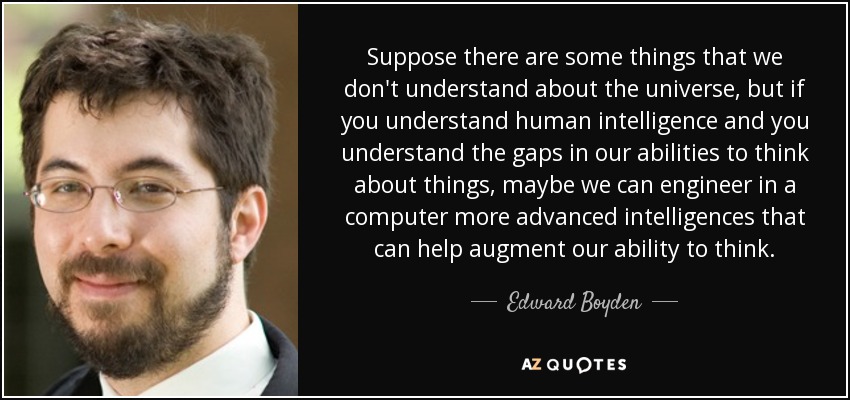 Suppose there are some things that we don't understand about the universe, but if you understand human intelligence and you understand the gaps in our abilities to think about things, maybe we can engineer in a computer more advanced intelligences that can help augment our ability to think. - Edward Boyden
