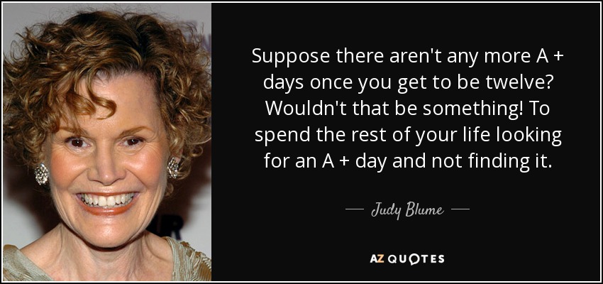 Suppose there aren't any more A + days once you get to be twelve? Wouldn't that be something! To spend the rest of your life looking for an A + day and not finding it. - Judy Blume