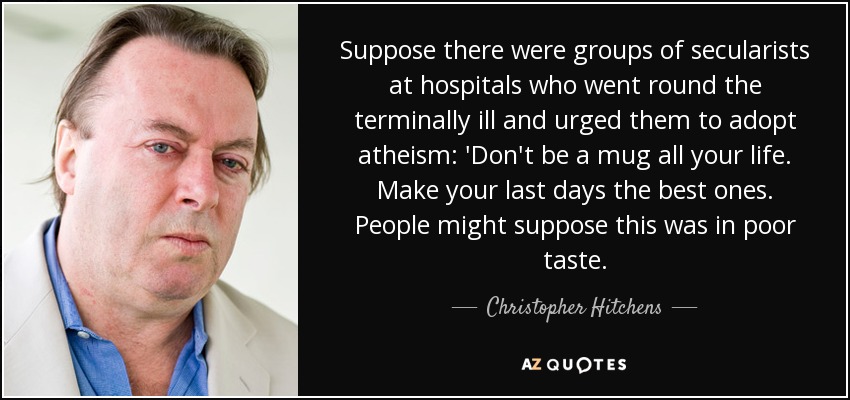 Suppose there were groups of secularists at hospitals who went round the terminally ill and urged them to adopt atheism: 'Don't be a mug all your life. Make your last days the best ones. People might suppose this was in poor taste. - Christopher Hitchens