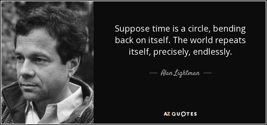 Suppose time is a circle, bending back on itself. The world repeats itself, precisely, endlessly. - Alan Lightman