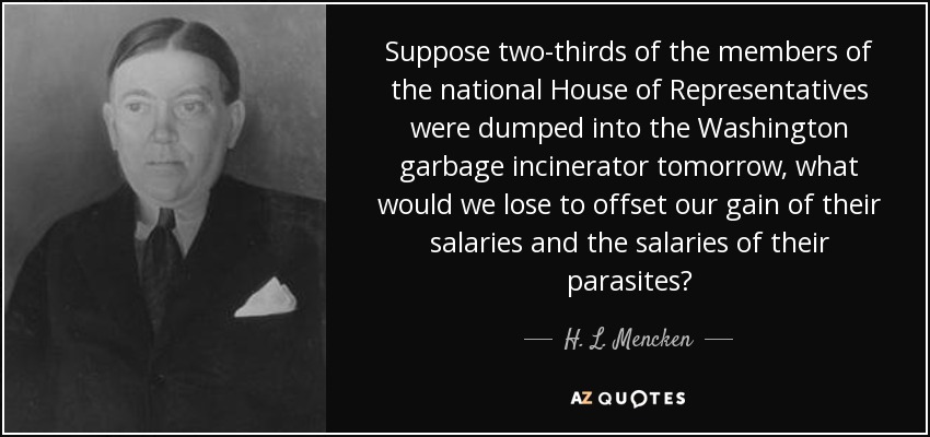 Suppose two-thirds of the members of the national House of Representatives were dumped into the Washington garbage incinerator tomorrow, what would we lose to offset our gain of their salaries and the salaries of their parasites? - H. L. Mencken