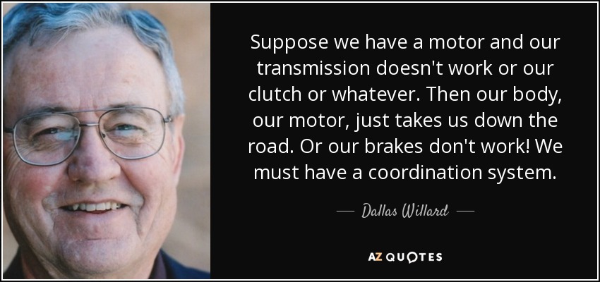 Suppose we have a motor and our transmission doesn't work or our clutch or whatever. Then our body, our motor, just takes us down the road. Or our brakes don't work! We must have a coordination system. - Dallas Willard