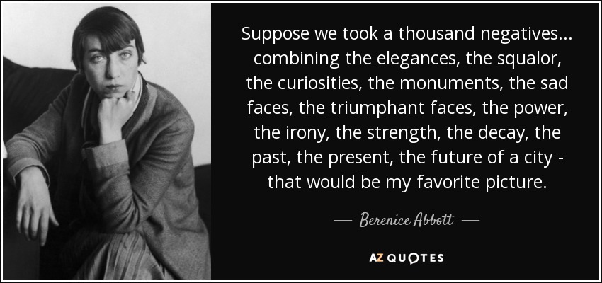 Suppose we took a thousand negatives... combining the elegances, the squalor, the curiosities, the monuments, the sad faces, the triumphant faces, the power, the irony, the strength, the decay, the past, the present, the future of a city - that would be my favorite picture. - Berenice Abbott