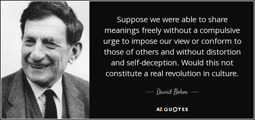 Suppose we were able to share meanings freely without a compulsive urge to impose our view or conform to those of others and without distortion and self-deception. Would this not constitute a real revolution in culture. - David Bohm
