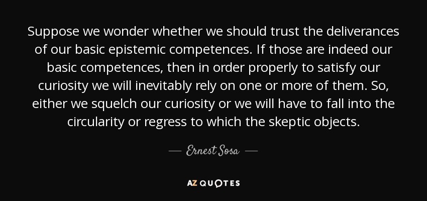 Suppose we wonder whether we should trust the deliverances of our basic epistemic competences. If those are indeed our basic competences, then in order properly to satisfy our curiosity we will inevitably rely on one or more of them. So, either we squelch our curiosity or we will have to fall into the circularity or regress to which the skeptic objects. - Ernest Sosa