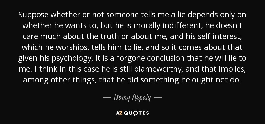 Suppose whether or not someone tells me a lie depends only on whether he wants to, but he is morally indifferent, he doesn't care much about the truth or about me, and his self interest, which he worships, tells him to lie, and so it comes about that given his psychology, it is a forgone conclusion that he will lie to me. I think in this case he is still blameworthy, and that implies, among other things, that he did something he ought not do. - Nomy Arpaly