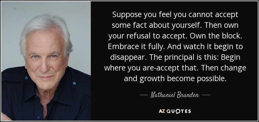 Suppose you feel you cannot accept some fact about yourself. Then own your refusal to accept. Own the block. Embrace it fully. And watch it begin to disappear. The principal is this: Begin where you are-accept that. Then change and growth become possible. - Nathaniel Branden