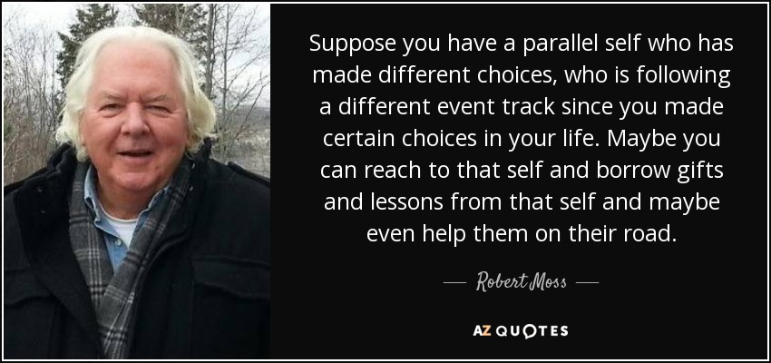 Suppose you have a parallel self who has made different choices, who is following a different event track since you made certain choices in your life. Maybe you can reach to that self and borrow gifts and lessons from that self and maybe even help them on their road. - Robert Moss