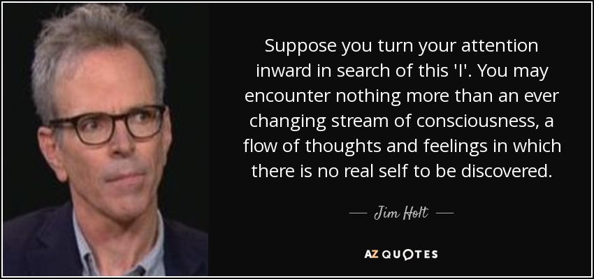 Suppose you turn your attention inward in search of this 'I'. You may encounter nothing more than an ever changing stream of consciousness, a flow of thoughts and feelings in which there is no real self to be discovered. - Jim Holt