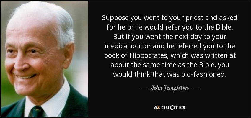 Suppose you went to your priest and asked for help; he would refer you to the Bible. But if you went the next day to your medical doctor and he referred you to the book of Hippocrates, which was written at about the same time as the Bible, you would think that was old-fashioned. - John Templeton
