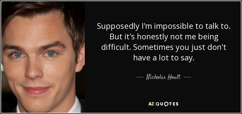 Supposedly I'm impossible to talk to. But it's honestly not me being difficult. Sometimes you just don't have a lot to say. - Nicholas Hoult