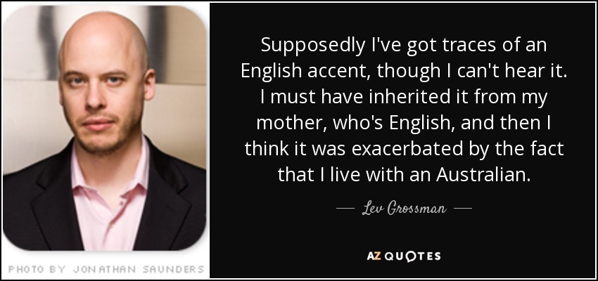 Supposedly I've got traces of an English accent, though I can't hear it. I must have inherited it from my mother, who's English, and then I think it was exacerbated by the fact that I live with an Australian. - Lev Grossman