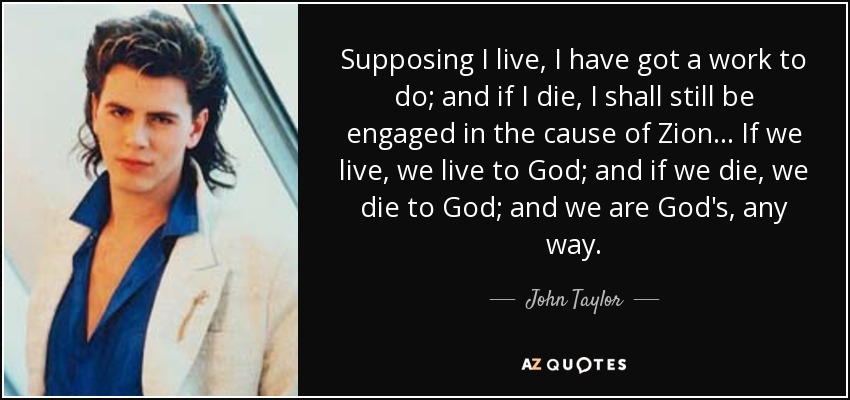 Supposing I live, I have got a work to do; and if I die, I shall still be engaged in the cause of Zion . . . If we live, we live to God; and if we die, we die to God; and we are God's, any way. - John Taylor