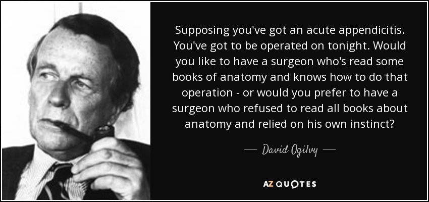 Supposing you've got an acute appendicitis. You've got to be operated on tonight. Would you like to have a surgeon who's read some books of anatomy and knows how to do that operation - or would you prefer to have a surgeon who refused to read all books about anatomy and relied on his own instinct? - David Ogilvy