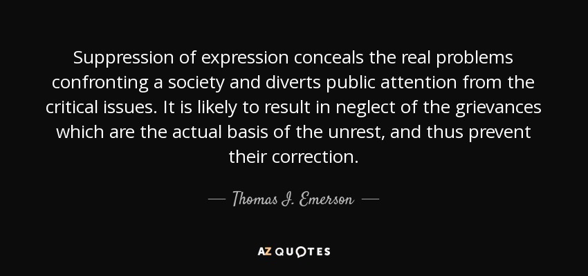 Suppression of expression conceals the real problems confronting a society and diverts public attention from the critical issues. It is likely to result in neglect of the grievances which are the actual basis of the unrest, and thus prevent their correction. - Thomas I. Emerson