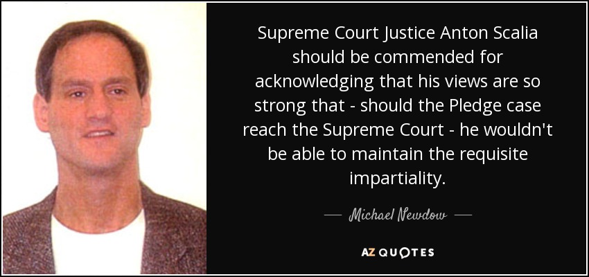 Supreme Court Justice Anton Scalia should be commended for acknowledging that his views are so strong that - should the Pledge case reach the Supreme Court - he wouldn't be able to maintain the requisite impartiality. - Michael Newdow