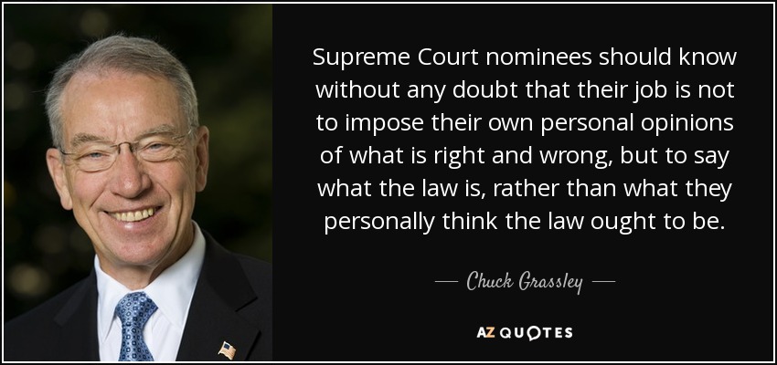 Supreme Court nominees should know without any doubt that their job is not to impose their own personal opinions of what is right and wrong, but to say what the law is, rather than what they personally think the law ought to be. - Chuck Grassley