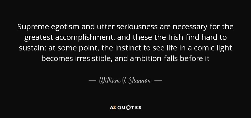 Supreme egotism and utter seriousness are necessary for the greatest accomplishment, and these the Irish find hard to sustain; at some point, the instinct to see life in a comic light becomes irresistible, and ambition falls before it - William V. Shannon