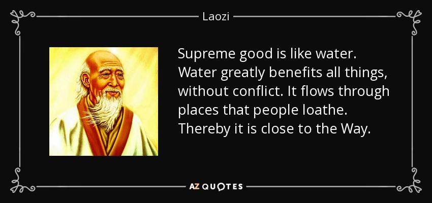 Supreme good is like water. Water greatly benefits all things, without conflict. It flows through places that people loathe. Thereby it is close to the Way. - Laozi