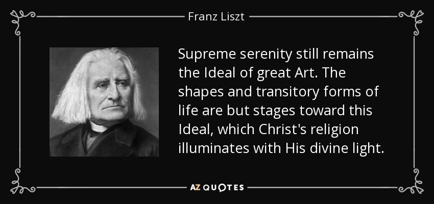 Supreme serenity still remains the Ideal of great Art. The shapes and transitory forms of life are but stages toward this Ideal, which Christ's religion illuminates with His divine light. - Franz Liszt