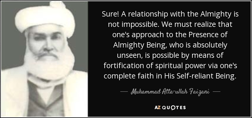 Sure! A relationship with the Almighty is not impossible. We must realize that one's approach to the Presence of Almighty Being, who is absolutely unseen, is possible by means of fortification of spiritual power via one's complete faith in His Self-reliant Being. - Muhammad Atta-ullah Faizani