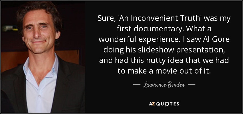 Sure, 'An Inconvenient Truth' was my first documentary. What a wonderful experience. I saw Al Gore doing his slideshow presentation, and had this nutty idea that we had to make a movie out of it. - Lawrence Bender