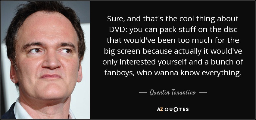 Sure, and that's the cool thing about DVD: you can pack stuff on the disc that would've been too much for the big screen because actually it would've only interested yourself and a bunch of fanboys, who wanna know everything. - Quentin Tarantino