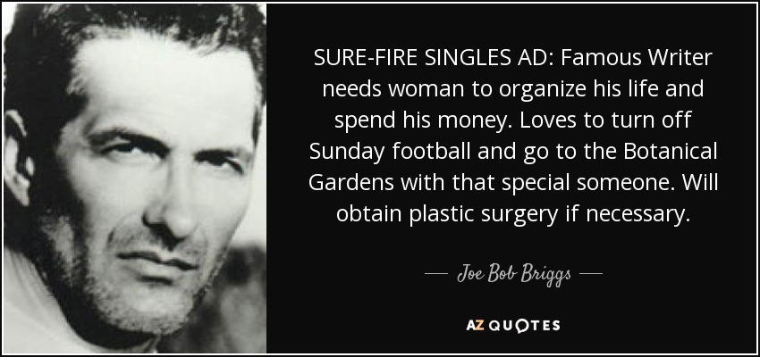 SURE-FIRE SINGLES AD: Famous Writer needs woman to organize his life and spend his money. Loves to turn off Sunday football and go to the Botanical Gardens with that special someone. Will obtain plastic surgery if necessary. - Joe Bob Briggs