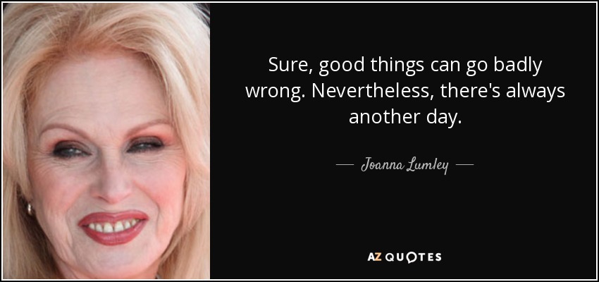 Sure, good things can go badly wrong. Nevertheless, there's always another day. - Joanna Lumley