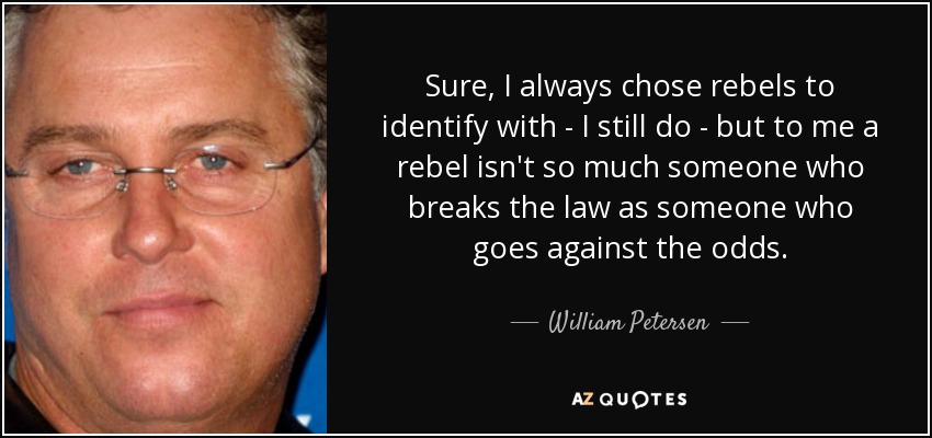Sure, I always chose rebels to identify with - I still do - but to me a rebel isn't so much someone who breaks the law as someone who goes against the odds. - William Petersen