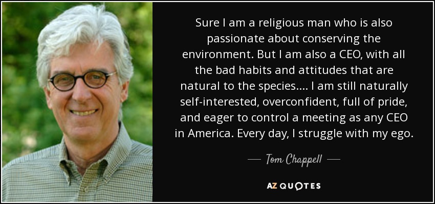 Sure I am a religious man who is also passionate about conserving the environment. But I am also a CEO, with all the bad habits and attitudes that are natural to the species. . . . I am still naturally self-interested, overconfident, full of pride, and eager to control a meeting as any CEO in America. Every day, I struggle with my ego. - Tom Chappell