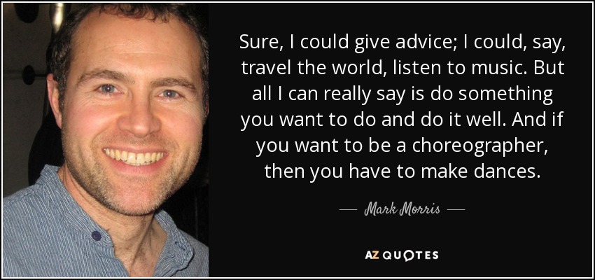 Sure, I could give advice; I could, say, travel the world, listen to music. But all I can really say is do something you want to do and do it well. And if you want to be a choreographer, then you have to make dances. - Mark Morris