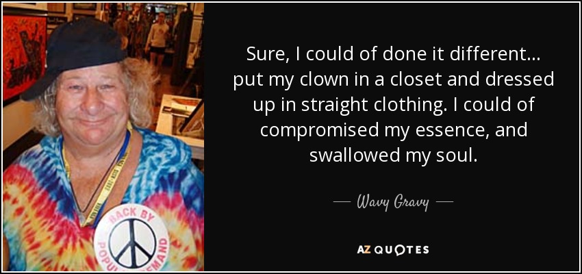 Sure, I could of done it different... put my clown in a closet and dressed up in straight clothing. I could of compromised my essence, and swallowed my soul. - Wavy Gravy