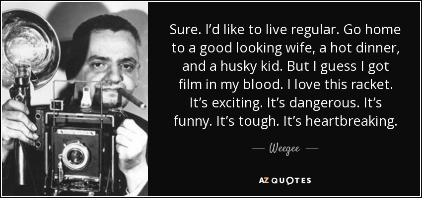 Sure. I’d like to live regular. Go home to a good looking wife, a hot dinner, and a husky kid. But I guess I got film in my blood. I love this racket. It’s exciting. It’s dangerous. It’s funny. It’s tough. It’s heartbreaking. - Weegee