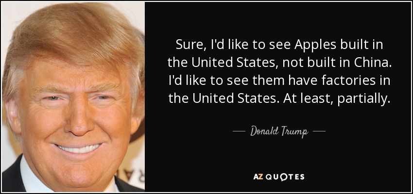 Sure, I'd like to see Apples built in the United States, not built in China. I'd like to see them have factories in the United States. At least, partially. - Donald Trump