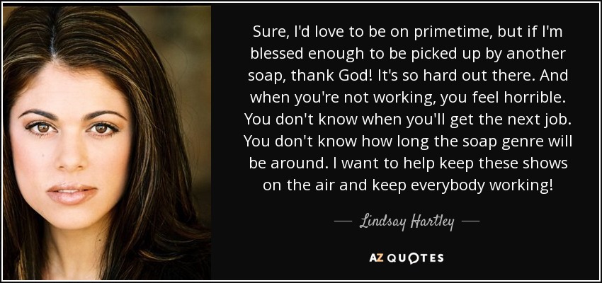 Sure, I'd love to be on primetime, but if I'm blessed enough to be picked up by another soap, thank God! It's so hard out there. And when you're not working, you feel horrible. You don't know when you'll get the next job. You don't know how long the soap genre will be around. I want to help keep these shows on the air and keep everybody working! - Lindsay Hartley