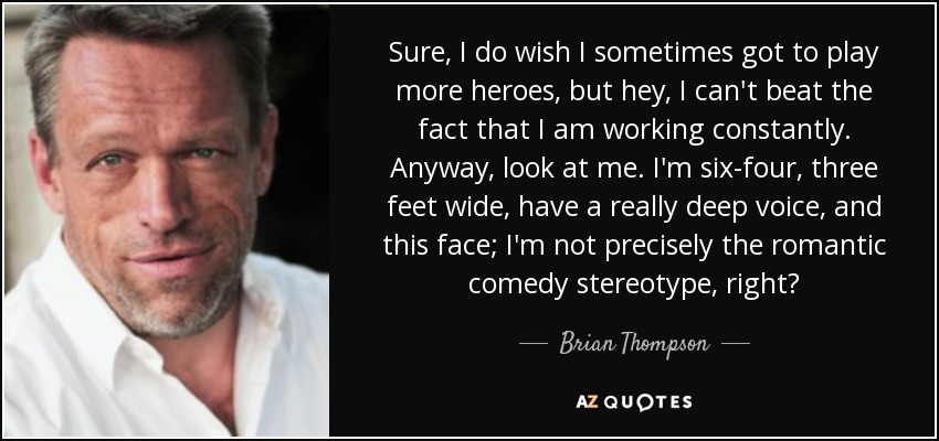 Sure, I do wish I sometimes got to play more heroes, but hey, I can't beat the fact that I am working constantly. Anyway, look at me. I'm six-four, three feet wide, have a really deep voice, and this face; I'm not precisely the romantic comedy stereotype, right? - Brian Thompson