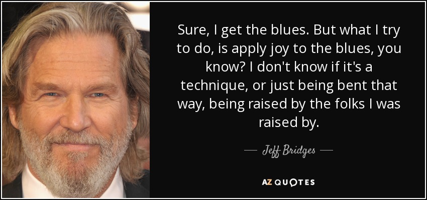 Sure, I get the blues. But what I try to do, is apply joy to the blues, you know? I don't know if it's a technique, or just being bent that way, being raised by the folks I was raised by. - Jeff Bridges