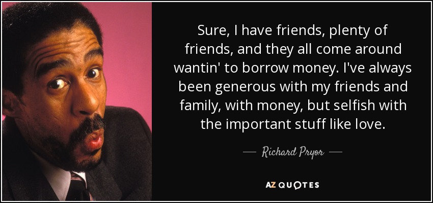 Sure, I have friends, plenty of friends, and they all come around wantin' to borrow money. I've always been generous with my friends and family, with money, but selfish with the important stuff like love. - Richard Pryor